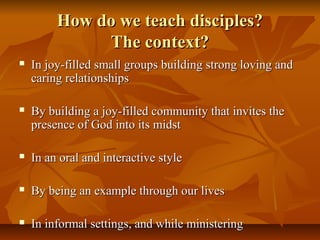 How do we teach disciples?How do we teach disciples?
The context?The context?
 In joy-filled small groups building strong loving andIn joy-filled small groups building strong loving and
caring relationshipscaring relationships
 By building a joy-filled community that invites theBy building a joy-filled community that invites the
presence of God into its midstpresence of God into its midst
 In an oral and interactive styleIn an oral and interactive style
 By being an example through our livesBy being an example through our lives
 In informal settings, and while ministeringIn informal settings, and while ministering
 