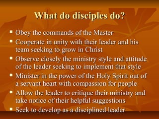 What do disciples do?What do disciples do?
 Obey the commands of the MasterObey the commands of the Master
 Cooperate in unity with their leader and hisCooperate in unity with their leader and his
team seeking to grow in Christteam seeking to grow in Christ
 Observe closely the ministry style and attitudeObserve closely the ministry style and attitude
of the leader seeking to implement that styleof the leader seeking to implement that style
 Minister in the power of the Holy Spirit out ofMinister in the power of the Holy Spirit out of
a servant heart with compassion for peoplea servant heart with compassion for people
 Allow the leader to critique their ministry andAllow the leader to critique their ministry and
take notice of their helpful suggestionstake notice of their helpful suggestions
 Seek to develop as a disciplined leaderSeek to develop as a disciplined leader
 