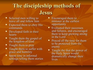The discipleship methods ofThe discipleship methods of
JesusJesus
 Selected men willing toSelected men willing to
leave all and follow himleave all and follow him
 Expected them to obey HisExpected them to obey His
commandscommands
 Developed faith in theirDeveloped faith in their
heartshearts
 Taught them the gospel ofTaught them the gospel of
the kingdom of Godthe kingdom of God
 Taught them to prayTaught them to pray
 Taught them to suffer withTaught them to suffer with
grace and humilitygrace and humility
 Spent time in informalSpent time in informal
settings telling them storiessettings telling them stories
 Encouraged them toEncouraged them to
minister at the earliestminister at the earliest
opportunityopportunity
 Evaluated their successesEvaluated their successes
and failures, and encouragedand failures, and encouraged
them to keep growing strongthem to keep growing strong
in the Lordin the Lord
 Prayed all the time for themPrayed all the time for them
to be protected from theto be protected from the
enemyenemy
 Taught the that the power ofTaught the that the power of
the Holy Spirit wouldthe Holy Spirit would
dramatically change theirdramatically change their
liveslives
 