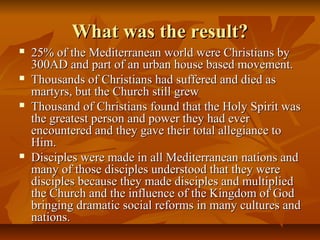 What was the result?What was the result?
 25% of the Mediterranean world were Christians by25% of the Mediterranean world were Christians by
300AD and part of an urban house based movement.300AD and part of an urban house based movement.
 Thousands of Christians had suffered and died asThousands of Christians had suffered and died as
martyrs, but the Church still grewmartyrs, but the Church still grew
 Thousand of Christians found that the Holy Spirit wasThousand of Christians found that the Holy Spirit was
the greatest person and power they had everthe greatest person and power they had ever
encountered and they gave their total allegiance toencountered and they gave their total allegiance to
Him.Him.
 Disciples were made in all Mediterranean nations andDisciples were made in all Mediterranean nations and
many of those disciples understood that they weremany of those disciples understood that they were
disciples because they made disciples and multiplieddisciples because they made disciples and multiplied
the Church and the influence of the Kingdom of Godthe Church and the influence of the Kingdom of God
bringing dramatic social reforms in many cultures andbringing dramatic social reforms in many cultures and
nations.nations.
 