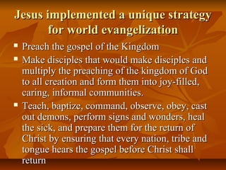 Jesus implemented a unique strategyJesus implemented a unique strategy
for world evangelizationfor world evangelization
 Preach the gospel of the KingdomPreach the gospel of the Kingdom
 Make disciples that would make disciples andMake disciples that would make disciples and
multiply the preaching of the kingdom of Godmultiply the preaching of the kingdom of God
to all creation and form them into joy-filled,to all creation and form them into joy-filled,
caring, informal communities.caring, informal communities.
 Teach, baptize, command, observe, obey, castTeach, baptize, command, observe, obey, cast
out demons, perform signs and wonders, healout demons, perform signs and wonders, heal
the sick, and prepare them for the return ofthe sick, and prepare them for the return of
Christ by ensuring that every nation, tribe andChrist by ensuring that every nation, tribe and
tongue hears the gospel before Christ shalltongue hears the gospel before Christ shall
returnreturn
 