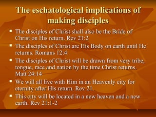 The eschatological implications ofThe eschatological implications of
making disciplesmaking disciples
 The disciples of Christ shall also be the Bride ofThe disciples of Christ shall also be the Bride of
Christ on His return. Rev 21:2Christ on His return. Rev 21:2
 The disciples of Christ are His Body on earth until HeThe disciples of Christ are His Body on earth until He
returns. Romans 12:4returns. Romans 12:4
 The disciples of Christ will be drawn from very tribe,The disciples of Christ will be drawn from very tribe,
tongue, race and nation by the time Christ returns.tongue, race and nation by the time Christ returns.
Matt 24:14Matt 24:14
 We will all live with Him in an Heavenly city forWe will all live with Him in an Heavenly city for
eternity after His return. Rev 21.eternity after His return. Rev 21.
 This city will be located in a new heaven and a newThis city will be located in a new heaven and a new
earth. Rev 21:1-2earth. Rev 21:1-2
 