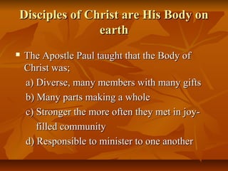 Disciples of Christ are His Body onDisciples of Christ are His Body on
earthearth
 The Apostle Paul taught that the Body ofThe Apostle Paul taught that the Body of
Christ was;Christ was;
a) Diverse, many members with many giftsa) Diverse, many members with many gifts
b) Many parts making a wholeb) Many parts making a whole
c) Stronger the more often they met in joy-c) Stronger the more often they met in joy-
filled communityfilled community
d) Responsible to minister to one anotherd) Responsible to minister to one another
 