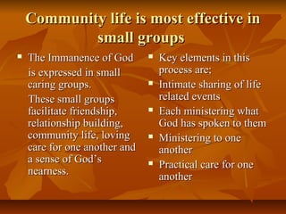 Community life is most effective inCommunity life is most effective in
small groupssmall groups
 The Immanence of GodThe Immanence of God
is expressed in smallis expressed in small
caring groups.caring groups.
These small groupsThese small groups
facilitate friendship,facilitate friendship,
relationship building,relationship building,
community life, lovingcommunity life, loving
care for one another andcare for one another and
a sense of God’sa sense of God’s
nearness.nearness.
 Key elements in thisKey elements in this
process are;process are;
 Intimate sharing of lifeIntimate sharing of life
related eventsrelated events
 Each ministering whatEach ministering what
God has spoken to themGod has spoken to them
 Ministering to oneMinistering to one
anotheranother
 Practical care for onePractical care for one
anotheranother
 