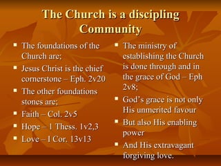 The Church is a disciplingThe Church is a discipling
CommunityCommunity
 The foundations of theThe foundations of the
Church are;Church are;
 Jesus Christ is the chiefJesus Christ is the chief
cornerstone – Eph. 2v20cornerstone – Eph. 2v20
 The other foundationsThe other foundations
stones are;stones are;
 Faith – Col. 2v5Faith – Col. 2v5
 Hope – 1 Thess. 1v2,3Hope – 1 Thess. 1v2,3
 Love – I Cor. 13v13Love – I Cor. 13v13
 The ministry ofThe ministry of
establishing the Churchestablishing the Church
is done through and inis done through and in
the grace of God – Ephthe grace of God – Eph
2v8;2v8;
 God’s grace is not onlyGod’s grace is not only
His unmerited favourHis unmerited favour
 But also His enablingBut also His enabling
powerpower
 And His extravagantAnd His extravagant
forgiving love.forgiving love.
 