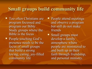 Small groups build community lifeSmall groups build community life
 Too often Christians areToo often Christians are
program focussed andprogram focussed and
program our Bibleprogram our Bible
Study groups where theStudy groups where the
Bible is the focusBible is the focus
 People touching God’sPeople touching God’s
presence needs to be thepresence needs to be the
focus of small groupsfocus of small groups
that build a strongthat build a strong
loving, caring, joy-filledloving, caring, joy-filled
community lifecommunity life
 People attend meetingsPeople attend meetings
and observe a programand observe a program
but still do not makebut still do not make
friendsfriends
 Small groups mustSmall groups must
develop a familydevelop a family
atmosphere whereatmosphere where
people are ministered topeople are ministered to
and built up in theirand built up in their
faith through friendship,faith through friendship,
and personal ministry.and personal ministry.
 
