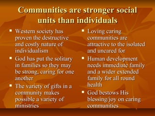 Communities are stronger socialCommunities are stronger social
units than individualsunits than individuals
 Western society hasWestern society has
proven the destructiveproven the destructive
and costly nature ofand costly nature of
individualismindividualism
 God has put the solitaryGod has put the solitary
in families so they mayin families so they may
be strong, caring for onebe strong, caring for one
anotheranother
 The variety of gifts in aThe variety of gifts in a
community makescommunity makes
possible a variety ofpossible a variety of
ministriesministries
 Loving caringLoving caring
communities arecommunities are
attractive to the isolatedattractive to the isolated
and uncared forand uncared for
 Human developmentHuman development
needs immediate familyneeds immediate family
and a wider extendedand a wider extended
family for all roundfamily for all round
healthhealth
 God bestows HisGod bestows His
blessing/joy on caringblessing/joy on caring
communitiescommunities
 