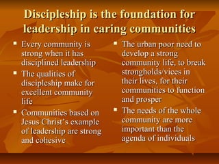 Discipleship is the foundation forDiscipleship is the foundation for
leadership in caring communitiesleadership in caring communities
 Every community isEvery community is
strong when it hasstrong when it has
disciplined leadershipdisciplined leadership
 The qualities ofThe qualities of
discipleship make fordiscipleship make for
excellent communityexcellent community
lifelife
 Communities based onCommunities based on
Jesus Christ’s exampleJesus Christ’s example
of leadership are strongof leadership are strong
and cohesiveand cohesive
 The urban poor need toThe urban poor need to
develop a strongdevelop a strong
community life, to breakcommunity life, to break
strongholds/vices instrongholds/vices in
their lives, for theirtheir lives, for their
communities to functioncommunities to function
and prosperand prosper
 The needs of the wholeThe needs of the whole
community are morecommunity are more
important than theimportant than the
agenda of individualsagenda of individuals
 