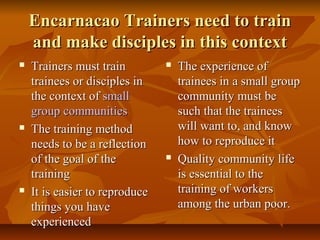 Encarnacao Trainers need to trainEncarnacao Trainers need to train
and make disciples in this contextand make disciples in this context
 Trainers must trainTrainers must train
trainees or disciples intrainees or disciples in
the context ofthe context of smallsmall
group communitiesgroup communities
 The training methodThe training method
needs to be a reflectionneeds to be a reflection
of the goal of theof the goal of the
trainingtraining
 It is easier to reproduceIt is easier to reproduce
things you havethings you have
experiencedexperienced
 The experience ofThe experience of
trainees in a small grouptrainees in a small group
community must becommunity must be
such that the traineessuch that the trainees
will want to, and knowwill want to, and know
how to reproduce ithow to reproduce it
 Quality community lifeQuality community life
is essential to theis essential to the
training of workerstraining of workers
among the urban poor.among the urban poor.
 