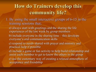 How do Trainers develop thisHow do Trainers develop this
community life?community life?
1. By using the small interactive groups of 6-15 in the1. By using the small interactive groups of 6-15 in the
training sessions that;training sessions that;
a) always start with greetings and the sharing the lifea) always start with greetings and the sharing the life
experiences of the last week by group membersexperiences of the last week by group members
b) include everyone in the sharing time – this developsb) include everyone in the sharing time – this develops
everyone’s oral communication skillseveryone’s oral communication skills
c) respond to needs shared with prayer and ministry andc) respond to needs shared with prayer and ministry and
practical help if possiblepractical help if possible
d) include a game or fun activity to help build relationship andd) include a game or fun activity to help build relationship and
assist each member to get to know the others in the groupassist each member to get to know the others in the group
e) use the customary way of creating a relaxed atmosphere ofe) use the customary way of creating a relaxed atmosphere of
acceptance and friendshipacceptance and friendship
 