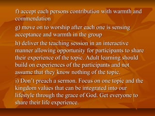 f) accept each persons contribution with warmth andf) accept each persons contribution with warmth and
commendationcommendation
g) move on to worship after each one is sensingg) move on to worship after each one is sensing
acceptance and warmth in the groupacceptance and warmth in the group
h) deliver the teaching session in an interactiveh) deliver the teaching session in an interactive
manner allowing opportunity for participants to sharemanner allowing opportunity for participants to share
their experience of the topic. Adult learning shouldtheir experience of the topic. Adult learning should
build on experiences of the participants and notbuild on experiences of the participants and not
assume that they know nothing of the topic.assume that they know nothing of the topic.
i) Don’t preach a sermon. Focus on one topic and thei) Don’t preach a sermon. Focus on one topic and the
kingdom values that can be integrated into ourkingdom values that can be integrated into our
lifestyle through the grace of God. Get everyone tolifestyle through the grace of God. Get everyone to
share their life experience.share their life experience.
 