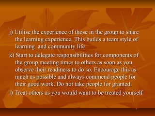 j) Utilise the experience of those in the group to sharej) Utilise the experience of those in the group to share
the learning experience. This builds a team style ofthe learning experience. This builds a team style of
learning and community lifelearning and community life
k) Start to delegate responsibilities for components ofk) Start to delegate responsibilities for components of
the group meeting times to others as soon as youthe group meeting times to others as soon as you
observe their readiness to do so. Encourage this asobserve their readiness to do so. Encourage this as
much as possible and always commend people formuch as possible and always commend people for
their good work. Do not take people for granted.their good work. Do not take people for granted.
l) Treat others as you would want to be treated yourselfl) Treat others as you would want to be treated yourself
 