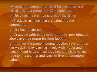 2. By initiating community based business activities2. By initiating community based business activities
based around a group of 6-25 people that;based around a group of 6-25 people that;
a) Develops the creative talents of the groupa) Develops the creative talents of the group
b) Produces artifacts that are valued by theb) Produces artifacts that are valued by the
communitycommunity
c) Use local materialsc) Use local materials
d) Creates wealth in the community by providing and) Creates wealth in the community by providing an
above average return for their labour.above average return for their labour.
e) Involves the group meeting together several timese) Involves the group meeting together several times
per week so they can start work with prayer andper week so they can start work with prayer and
worship and have a meal together, and show caringworship and have a meal together, and show caring
love to one another and learn to live by kingdomlove to one another and learn to live by kingdom
valuesvalues
 