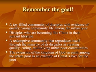 Remember the goal!Remember the goal!
 A joy-filled community of disciples with evidence ofA joy-filled community of disciples with evidence of
quality caring community life among the urban poorquality caring community life among the urban poor
 Disciples who are becoming like Christ in theirDisciples who are becoming like Christ in their
servant lifestyleservant lifestyle
 A redemptive community that reproduces itselfA redemptive community that reproduces itself
through the ministry of its disciples in creatingthrough the ministry of its disciples in creating
quality, caring, multiplying urban poor communitiesquality, caring, multiplying urban poor communities
 The extension of the kingdom of God on earth amongThe extension of the kingdom of God on earth among
the urban poor as an example of Christ’s love for thethe urban poor as an example of Christ’s love for the
poorpoor
 