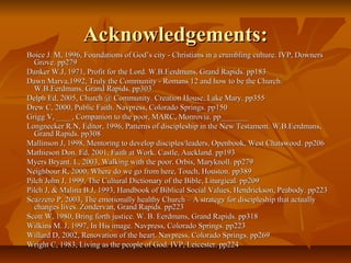 Acknowledgements:Acknowledgements:
Boice J. M, 1996, Foundations of God’s city - Christians in a crumbling culture. IVP, DownersBoice J. M, 1996, Foundations of God’s city - Christians in a crumbling culture. IVP, Downers
Grove. pp279Grove. pp279
Danker W.J, 1971, Profit for the Lord. W.B.Eerdmans, Grand Rapids. pp183Danker W.J, 1971, Profit for the Lord. W.B.Eerdmans, Grand Rapids. pp183
Dawn Marva,1992, Truly the Community - Romans 12 and how to be the Church.Dawn Marva,1992, Truly the Community - Romans 12 and how to be the Church.
W.B.Eerdmans, Grand Rapids. pp303W.B.Eerdmans, Grand Rapids. pp303
Delph Ed, 2005, Church @ Community. Creation House, Lake Mary. pp355Delph Ed, 2005, Church @ Community. Creation House, Lake Mary. pp355
Drew C, 2000, Public Faith. Navpress, Colorado Springs. pp150Drew C, 2000, Public Faith. Navpress, Colorado Springs. pp150
Grigg V, ____, Companion to the poor, MARC, Monrovia. pp_______Grigg V, ____, Companion to the poor, MARC, Monrovia. pp_______
Longnecker R.N, Editor, 1996, Patterns of discipleship in the New Testament. W.B.Eerdmans,Longnecker R.N, Editor, 1996, Patterns of discipleship in the New Testament. W.B.Eerdmans,
Grand Rapids. pp308Grand Rapids. pp308
Mallinson J, 1998, Mentoring to develop disciples/leaders, Openbook, West Chatswood. pp206Mallinson J, 1998, Mentoring to develop disciples/leaders, Openbook, West Chatswood. pp206
Mathieson Don. Ed, 2001, Faith at Work. Castle, Auckland. pp193Mathieson Don. Ed, 2001, Faith at Work. Castle, Auckland. pp193
Myers Bryant. L, 2003, Walking with the poor. Orbis, Maryknoll. pp279Myers Bryant. L, 2003, Walking with the poor. Orbis, Maryknoll. pp279
Neighbour R, 2000, Where do we go from here, Touch, Houston. pp389Neighbour R, 2000, Where do we go from here, Touch, Houston. pp389
Pilch John J, 1999, The Cultural Dictionary of the Bible, Liturgical. pp209Pilch John J, 1999, The Cultural Dictionary of the Bible, Liturgical. pp209
Pilch J, & Malina B.J, 1993, Handbook of Biblical Social Values, Hendrickson, Peabody. pp223Pilch J, & Malina B.J, 1993, Handbook of Biblical Social Values, Hendrickson, Peabody. pp223
Scazzero P, 2003, The emotionally healthy Church – A strategy for discipleship that actuallyScazzero P, 2003, The emotionally healthy Church – A strategy for discipleship that actually
changes lives. Zondervan, Grand Rapids. pp223changes lives. Zondervan, Grand Rapids. pp223
Scott W, 1980, Bring forth justice. W. B. Eerdmans, Grand Rapids. pp318Scott W, 1980, Bring forth justice. W. B. Eerdmans, Grand Rapids. pp318
Wilkins M. J, 1997, In His image. Navpress, Colorado Springs. pp223Wilkins M. J, 1997, In His image. Navpress, Colorado Springs. pp223
Willard D, 2002, Renovation of the heart. Navpress, Colorado Springs. pp269Willard D, 2002, Renovation of the heart. Navpress, Colorado Springs. pp269
Wright C, 1983, Living as the people of God. IVP, Leicester. pp224Wright C, 1983, Living as the people of God. IVP, Leicester. pp224
 