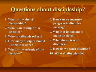 Questions about discipleship?Questions about discipleship?
1. What is the aim of1. What is the aim of
discipleship?discipleship?
2. Who is an example of a2. Who is an example of a
discipler?discipler?
3. Who can disciple others?3. Who can disciple others?
4. How many disciples should4. How many disciples should
I disciple at once?I disciple at once?
5. What is the attitude of the5. What is the attitude of the
discipler?discipler?
6. How can we measure6. How can we measure
progress in disciple-progress in disciple-
making?making?
7. Why is it important to7. Why is it important to
make disciples?make disciples?
8. What do we teach8. What do we teach
disciples?disciples?
9. How do we teach disciples?9. How do we teach disciples?
10. What do disciples do?10. What do disciples do?
 