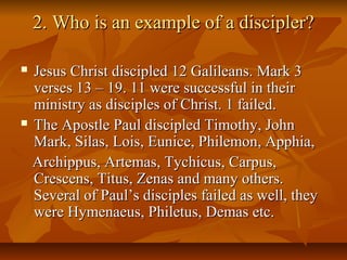 2. Who is an example of a discipler?2. Who is an example of a discipler?
 Jesus Christ discipled 12 Galileans. Mark 3Jesus Christ discipled 12 Galileans. Mark 3
verses 13 – 19. 11 were successful in theirverses 13 – 19. 11 were successful in their
ministry as disciples of Christ. 1 failed.ministry as disciples of Christ. 1 failed.
 The Apostle Paul discipled Timothy, JohnThe Apostle Paul discipled Timothy, John
Mark, Silas, Lois, Eunice, Philemon, Apphia,Mark, Silas, Lois, Eunice, Philemon, Apphia,
Archippus, Artemas, Tychicus, Carpus,Archippus, Artemas, Tychicus, Carpus,
Crescens, Titus, Zenas and many others.Crescens, Titus, Zenas and many others.
Several of Paul’s disciples failed as well, theySeveral of Paul’s disciples failed as well, they
were Hymenaeus, Philetus, Demas etc.were Hymenaeus, Philetus, Demas etc.
 