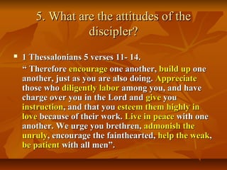 5. What are the attitudes of the5. What are the attitudes of the
discipler?discipler?
 1 Thessalonians 5 verses 11- 14.1 Thessalonians 5 verses 11- 14.
““ ThereforeTherefore encourageencourage one another,one another, build upbuild up oneone
another, just as you are also doing.another, just as you are also doing. AppreciateAppreciate
those whothose who diligently labordiligently labor among you, and haveamong you, and have
charge over you in the Lord andcharge over you in the Lord and givegive youyou
instructioninstruction, and that you, and that you esteem them highlyesteem them highly inin
lovelove because of their work.because of their work. Live in peaceLive in peace with onewith one
another. We urge you brethren,another. We urge you brethren, admonish theadmonish the
unrulyunruly, encourage the fainthearted,, encourage the fainthearted, help the weakhelp the weak,,
be patientbe patient with all men”.with all men”.
 