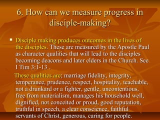 6. How can we measure progress in6. How can we measure progress in
disciple-making?disciple-making?
 Disciple making produces outcomes in the lives ofDisciple making produces outcomes in the lives of
the disciplesthe disciples. These are measured by the Apostle Paul. These are measured by the Apostle Paul
as character qualities that will lead to the disciplesas character qualities that will lead to the disciples
becoming deacons and later elders in the Church. Seebecoming deacons and later elders in the Church. See
I Tim 3:1-13 .I Tim 3:1-13 .
These qualities areThese qualities are; marriage fidelity, integrity,; marriage fidelity, integrity,
temperance, prudence, respect, hospitality, teachable,temperance, prudence, respect, hospitality, teachable,
not a drunkard or a fighter, gentle, uncontentious,not a drunkard or a fighter, gentle, uncontentious,
free from materialism, manages his household well,free from materialism, manages his household well,
dignified, not conceited or proud, good reputation,dignified, not conceited or proud, good reputation,
truthful in speech, a clear conscience, faithfultruthful in speech, a clear conscience, faithful
servants of Christ, generous, caring for people.servants of Christ, generous, caring for people.
 