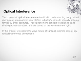 1
The concept of optical interference is critical to understanding many natural
phenomena, ranging from color shifting in butterfly wings to intensity patterns
formed by small apertures. These phenomena cannot be explained using
simple geometrical optics, and are based on the wave nature of light.
In this chapter we explore the wave nature of light and examine several key
optical interference phenomena.
Optical Interference
35-
 