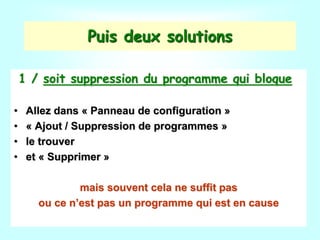 Puis deux solutions
1 / soit suppression du programme qui bloque
• Allez dans « Panneau de configuration »
• « Ajout / Suppression de programmes »
• le trouver
• et « Supprimer »
mais souvent cela ne suffit pas
ou ce n’est pas un programme qui est en cause
 