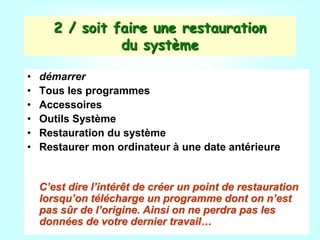 2 / soit faire une restauration
du système
• démarrer
• Tous les programmes
• Accessoires
• Outils Système
• Restauration du système
• Restaurer mon ordinateur à une date antérieure
C’est dire l’intérêt de créer un point de restauration
lorsqu’on télécharge un programme dont on n’est
pas sûr de l’origine. Ainsi on ne perdra pas les
données de votre dernier travail…
 