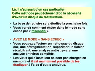Là, il s’agissait d’un cas particulier.
Cette méthode peut échouer d’où la nécessité
d’avoir un disque de restauration.
• La base de registre sera étudiée la prochaine fois.
• Vous verrez comment entrer dans le mode sans
échec par « msconfig ».
• AVEC LE MODE « SANS ECHEC »
• Vous pouvez effectuer un nettoyage du disque
dur, une défragmentation, supprimer un fichier
récalcitrant, une analyse anti-spyware, une
analyse antivirus complète.
• Les virus qui s'installent ne sont pas chargés en
mémoire et il est maintenant possible de les
éradiquer à l'aide d'outils antivirus.
 