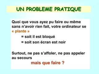UN PROBLEME PRATIQUE
Quoi que vous ayez pu faire ou même
sans n’avoir rien fait, votre ordinateur se
« plante »
= soit il est bloqué
= soit son écran est noir
Surtout, ne pas s’affoler, ne pas appeler
au secours
mais que faire ?
 