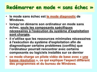 Redémarrer en mode « sans échec »
• le mode sans échec est le mode diagnostic de
Windows.
• lorsqu’on démarre son ordinateur en mode sans
échec, seuls les composants spécifiques
nécessaires à l'exécution du système d'exploitation
sont chargés.
• il n'utilise que les ressources minimales nécessaires
à l'exécution du système d'exploitation afin de
diagnostiquer certains problèmes (conflits) que
l’ordinateur pourrait rencontrer avec certains
composants ou logiciels installés sur ce dernier
• ce mode charge un pilote vidéo de base avec « une
basse résolution », ce qui explique l'aspect différent
des programmes et du bureau de Windows.
 