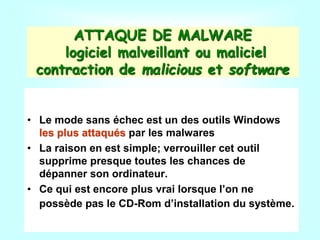 ATTAQUE DE MALWARE
logiciel malveillant ou maliciel
contraction de malicious et software
• Le mode sans échec est un des outils Windows
les plus attaqués par les malwares
• La raison en est simple; verrouiller cet outil
supprime presque toutes les chances de
dépanner son ordinateur.
• Ce qui est encore plus vrai lorsque l’on ne
possède pas le CD-Rom d’installation du système.
 