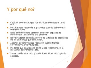 21
Y por qué no?
 Cepillos de dientes que nos analicen de nuestra salud
oral.
 Pastillas que recuerde al paciente cuando debe tomar
su medicación.
 Ropa que incorpore sensores que sean capaces de
monitorizar la salud de una persona
 Refrigeradores que nos alerten de la fecha de caducidad
de los alimentos que contienen.
 Zapatos deportivos que registren cuánto tiempo
corremos y a qué velocidad.
 Inodoros que analicen la orina y nos recomienden la
dieta más conveniente, etc.
 Saber donde esta todo y poder identificar todo tipo de
objetos.
 