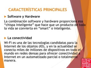 CARACTERÍSTICAS PRINCIPALES
 Software y Hardware
La combinación software y hardware proporciona esa
“chispa inteligente” que hace que un producto de toda
la vida se convierta en “smart” o inteligente.
 La conectividad
Wi-Fi es una de las tecnologías candidatas para la
Internet de los objetos (IO), y en la actualidad se
conecta miles de millones de dispositivos en todo el
mundo en redes densas para ofrecer conectividad a
Internet en un automatizado parcial o totalmente
manera.
 
