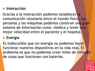  Interacción
Gracias a la interacción podemos establecer la
comunicación necesaria entre el mundo físico, las
personas y las máquinas podemos construir una gran
sistema de información como médica y tener una
mejor velocidad entre el paciente y el hospital.
 Energía
Es indiscutible que sin energía no podemos hacer
funcionar nuestros dispositivos en la vida real. El
problema es que no podemos crear miles de millones
de cosas que funcionan con baterías.
 