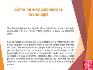 Cómo ha evolucionado la
tecnología
“La tecnología no ha parado de evolucionar y creemos que
continuará con ese mismo ritmo durante y para los próximos
años”
Con el rápido desarrollo de la tecnología de la información, los
datos volumen está aumentando a una velocidad sorprendente
así como. Recientemente, la computación en nube y la Internet
de los objetos son el tema más candente en la industria de
tecnología de la información. Computación en la nube tiene sus
ventajas en una excelente escalabilidad, gran escala y baja
precio, mientras que la principal técnica de Internet de los
objetos, tales como sensores y RFID ya se han aplicado en gran
escala.
 