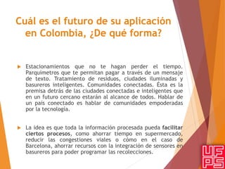 Cuál es el futuro de su aplicación
en Colombia, ¿De qué forma?
 Estacionamientos que no te hagan perder el tiempo.
Parquímetros que te permitan pagar a través de un mensaje
de texto. Tratamiento de residuos, ciudades iluminadas y
basureros inteligentes. Comunidades conectadas. Ésta es la
premisa detrás de las ciudades conectadas e inteligentes que
en un futuro cercano estarán al alcance de todos. Hablar de
un país conectado es hablar de comunidades empoderadas
por la tecnología.
 La idea es que toda la información procesada pueda facilitar
ciertos procesos, como ahorrar tiempo en supermercado,
reducir las congestiones viales o cómo en el caso de
Barcelona, ahorrar recursos con la integración de sensores en
basureros para poder programar las recolecciones.
 