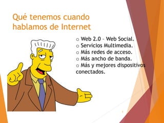 3
Qué tenemos cuando
hablamos de Internet
o Web 2.0 – Web Social.
o Servicios Multimedia.
o Más redes de acceso.
o Más ancho de banda.
o Más y mejores dispositivos
conectados.
 