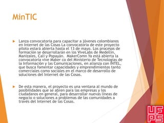 MinTIC
 Lanza convocatoria para capacitar a jóvenes colombianos
en Internet de las Cosas La convocatoria de este proyecto
piloto estará abierta hasta el 13 de mayo. Los procesos de
formación se desarrollarán en los ViveLabs de Medellín,
Manizales, Cali y Popayán. MakerComn Ya está abierta la
convocatoria vive Maker co del Ministerio de Tecnologías de
la Información y las Comunicaciones, en alianza con INTEL,
que busca fomentar capacidades y emprendimientos tanto
comerciales como sociales en el marco de desarrollo de
soluciones del Internet de las Cosas.
 De esta manera, el proyecto es una ventana al mundo de
posibilidades que se abren para las empresas y los
ciudadanos en general, para desarrollar nuevas líneas de
negocio o soluciones a problemas de las comunidades a
través del Internet de las Cosas.
 