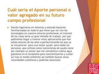 Cuál sería el Aporte personal o
valor agregado en su futuro
campo profesional
 Siendo ingenieros en sistemas y estando bastante
familiarizados en todo lo que tiene que ver con las
tecnologías en nuestro entorno profesional, el internet
de las cosas sería un gran método de trabajo, por que
podríamos llegar a innovar estas aplicaciones que han
salido atreves de los años o perfeccionando las que ya
se encuentran para una mejor ayuda para todas las
personas, que utilizan estos mecanismos de ayuda como
por ejemplo un sensor que me contabilice cuánta agua
gastamos en el lavaplatos para concientizarnos y cuidar
así mas el medio ambiente así también buscar otras
necesidades cotidianas y poderlas solucionar.
 