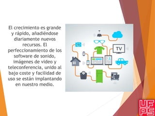 El crecimiento es grande
y rápido, añadiéndose
diariamente nuevos
recursos. El
perfeccionamiento de los
software de sonido,
imágenes de video y
teleconferencia, unido al
bajo coste y facilidad de
uso se están implantando
en nuestro medio.
 