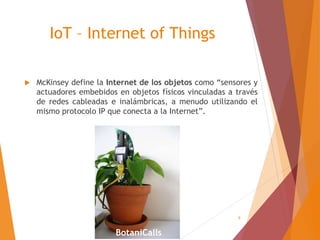 9
IoT – Internet of Things
 McKinsey define la Internet de los objetos como “sensores y
actuadores embebidos en objetos físicos vinculadas a través
de redes cableadas e inalámbricas, a menudo utilizando el
mismo protocolo IP que conecta a la Internet”.
BotaniCalls
 