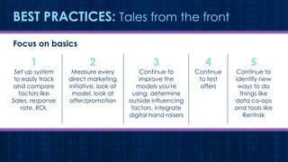 BEST PRACTICES: Tales from the front
Focus on basics

1

Set up system
to easily track
and compare
factors like
Sales, response
rate, ROI,

2

Measure every
direct marketing
initiative, look at
model, look at
offer/promotion

3

Continue to
improve the
models you're
using, determine
outside influencing
factors, integrate
digital hand raisers

4

Continue
to test
offers

5

Continue to
identify new
ways to do
things like
data co-ops
and tools like
Rentrak

 
