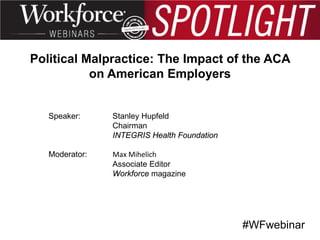 Political Malpractice: The Impact of the ACA
on American Employers

Speaker:

Stanley Hupfeld
Chairman
INTEGRIS Health Foundation

Moderator:

Max Mihelich
Associate Editor
Workforce magazine

#WFwebinar

 