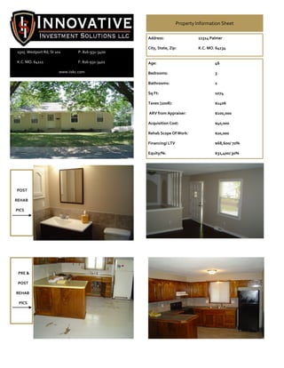 Property Information Sheet

                                                  Address:                   11514 Palmer

                                                  City, State, Zip:          K.C. MO. 64134
1505 Westport Rd, St 101        P: 816-931-3400

K.C. MO. 64111                  F: 816-931-3401   Age:                               46

                       www.iiskc.com              Bedrooms:                          3

                                                  Bathrooms:                         2

                                                  Sq Ft:                             1074

                                                  Taxes (2008):                      $1406

                                                  ARV from Appraiser:                $100,000

                                                  Acquisition Cost:                  $40,000

                                                  Rehab Scope Of Work:               $20,000

                                                  Financing/ LTV                     $68,600/ 70%

                                                  Equity/%:                          $31,400/ 30%




POST

REHAB

PICS




 PRE &

 POST

REHAB

 PICS
 