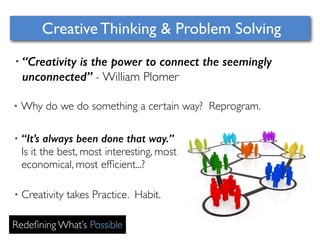 Creative Thinking & Problem Solving 
• “Creativity is the power to connect the seemingly 
unconnected” - William Plomer 
•Why do we do something a certain way? Reprogram. 
• “It’s always been done that way.” 
Is it the best, most interesting, most 
economical, most efficient...? 
• Creativity takes Practice. Habit. 
Redefining What’s Possible 
 