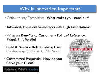 Why is Innovation Important? 
• Critical to stay Competitive. What makes you stand out? 
• Informed, Impatient Customers with High Expectations 
• What are Benefits to Customer - Point of Reference: 
What’s In It For Me? 
• Build & Nurture Relationships; Trust. 
Creative ways to Connect. Offer Value. 
• Customized Proposals. How do you 
Serve your Client? 
Redefining What’s Possible 
 