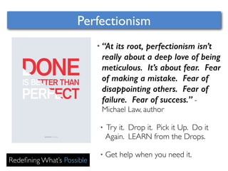 Perfectionism 
Redefining What’s Possible 
• “At its root, perfectionism isn’t 
really about a deep love of being 
meticulous. It’s about fear. Fear 
of making a mistake. Fear of 
disappointing others. Fear of 
failure. Fear of success.” - 
Michael Law, author 
• Try it. Drop it. Pick it Up. Do it 
Again. LEARN from the Drops. 
• Get help when you need it. 
 