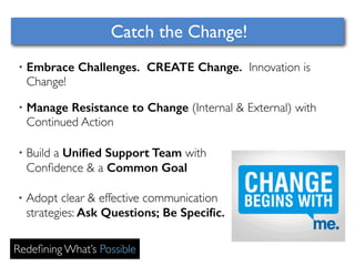 Catch the Change! 
• Embrace Challenges. CREATE Change. Innovation is 
Change! 
• Manage Resistance to Change (Internal & External) with 
Continued Action 
• Build a Unified Support Team with 
Confidence & a Common Goal 
• Adopt clear & effective communication 
strategies: Ask Questions; Be Specific. 
Redefining What’s Possible 
 