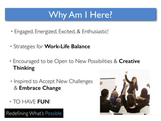 Why Am I Here? 
• Engaged, Energized, Excited, & Enthusiastic! 
• Strategies for Work-Life Balance 
• Encouraged to be Open to New Possibilities & Creative 
Thinking 
• Inspired to Accept New Challenges 
& Embrace Change 
• TO HAVE FUN! 
Redefining What’s Possible 
 