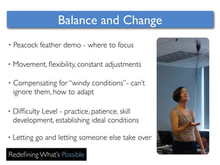 Balance and Change 
• Peacock feather demo - where to focus 
• Movement, flexibility, constant adjustments 
• Compensating for “windy conditions”- can’t 
ignore them, how to adapt 
• Difficulty Level - practice, patience, skill 
development, establishing ideal conditions 
• Letting go and letting someone else take over 
Redefining What’s Possible 
 