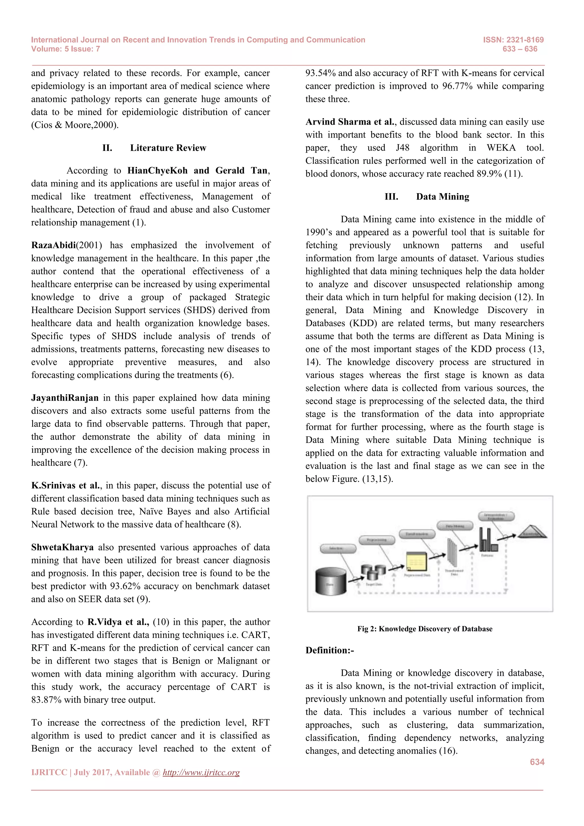International Journal on Recent and Innovation Trends in Computing and Communication ISSN: 2321-8169
Volume: 5 Issue: 7 633 – 636
_______________________________________________________________________________________________
634
IJRITCC | July 2017, Available @ http://www.ijritcc.org
_______________________________________________________________________________________
and privacy related to these records. For example, cancer
epidemiology is an important area of medical science where
anatomic pathology reports can generate huge amounts of
data to be mined for epidemiologic distribution of cancer
(Cios & Moore,2000).
II. Literature Review
According to HianChyeKoh and Gerald Tan,
data mining and its applications are useful in major areas of
medical like treatment effectiveness, Management of
healthcare, Detection of fraud and abuse and also Customer
relationship management (1).
RazaAbidi(2001) has emphasized the involvement of
knowledge management in the healthcare. In this paper ,the
author contend that the operational effectiveness of a
healthcare enterprise can be increased by using experimental
knowledge to drive a group of packaged Strategic
Healthcare Decision Support services (SHDS) derived from
healthcare data and health organization knowledge bases.
Specific types of SHDS include analysis of trends of
admissions, treatments patterns, forecasting new diseases to
evolve appropriate preventive measures, and also
forecasting complications during the treatments (6).
JayanthiRanjan in this paper explained how data mining
discovers and also extracts some useful patterns from the
large data to find observable patterns. Through that paper,
the author demonstrate the ability of data mining in
improving the excellence of the decision making process in
healthcare (7).
K.Srinivas et al., in this paper, discuss the potential use of
different classification based data mining techniques such as
Rule based decision tree, Naïve Bayes and also Artificial
Neural Network to the massive data of healthcare (8).
ShwetaKharya also presented various approaches of data
mining that have been utilized for breast cancer diagnosis
and prognosis. In this paper, decision tree is found to be the
best predictor with 93.62% accuracy on benchmark dataset
and also on SEER data set (9).
According to R.Vidya et al., (10) in this paper, the author
has investigated different data mining techniques i.e. CART,
RFT and K-means for the prediction of cervical cancer can
be in different two stages that is Benign or Malignant or
women with data mining algorithm with accuracy. During
this study work, the accuracy percentage of CART is
83.87% with binary tree output.
To increase the correctness of the prediction level, RFT
algorithm is used to predict cancer and it is classified as
Benign or the accuracy level reached to the extent of
93.54% and also accuracy of RFT with K-means for cervical
cancer prediction is improved to 96.77% while comparing
these three.
Arvind Sharma et al., discussed data mining can easily use
with important benefits to the blood bank sector. In this
paper, they used J48 algorithm in WEKA tool.
Classification rules performed well in the categorization of
blood donors, whose accuracy rate reached 89.9% (11).
III. Data Mining
Data Mining came into existence in the middle of
1990’s and appeared as a powerful tool that is suitable for
fetching previously unknown patterns and useful
information from large amounts of dataset. Various studies
highlighted that data mining techniques help the data holder
to analyze and discover unsuspected relationship among
their data which in turn helpful for making decision (12). In
general, Data Mining and Knowledge Discovery in
Databases (KDD) are related terms, but many researchers
assume that both the terms are different as Data Mining is
one of the most important stages of the KDD process (13,
14). The knowledge discovery process are structured in
various stages whereas the first stage is known as data
selection where data is collected from various sources, the
second stage is preprocessing of the selected data, the third
stage is the transformation of the data into appropriate
format for further processing, where as the fourth stage is
Data Mining where suitable Data Mining technique is
applied on the data for extracting valuable information and
evaluation is the last and final stage as we can see in the
below Figure. (13,15).
Fig 2: Knowledge Discovery of Database
Definition:-
Data Mining or knowledge discovery in database,
as it is also known, is the not-trivial extraction of implicit,
previously unknown and potentially useful information from
the data. This includes a various number of technical
approaches, such as clustering, data summarization,
classification, finding dependency networks, analyzing
changes, and detecting anomalies (16).
 